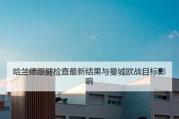 哈兰德跟腱检查最新结果与曼城欧战目标影响